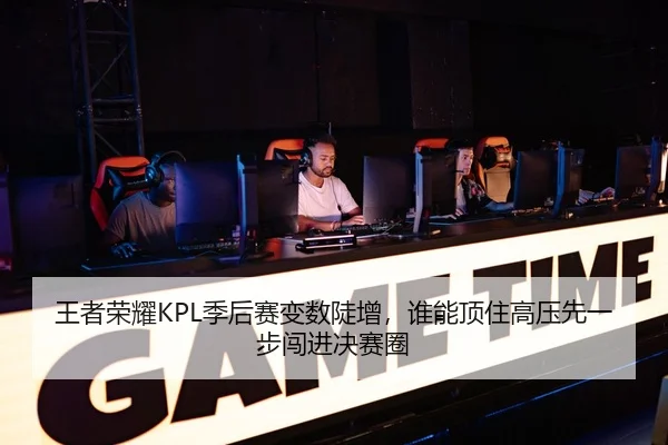 王者荣耀KPL季后赛变数陡增，谁能顶住高压先一步闯进决赛圈